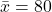 \bar{x} = 80